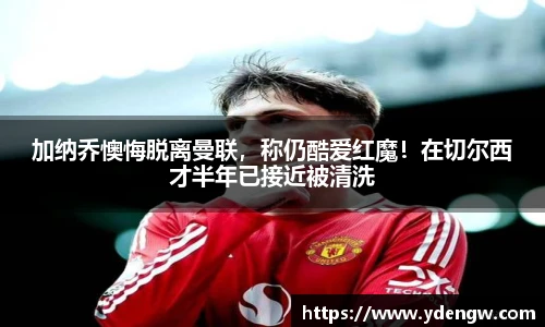 加纳乔懊悔脱离曼联，称仍酷爱红魔！在切尔西才半年已接近被清洗